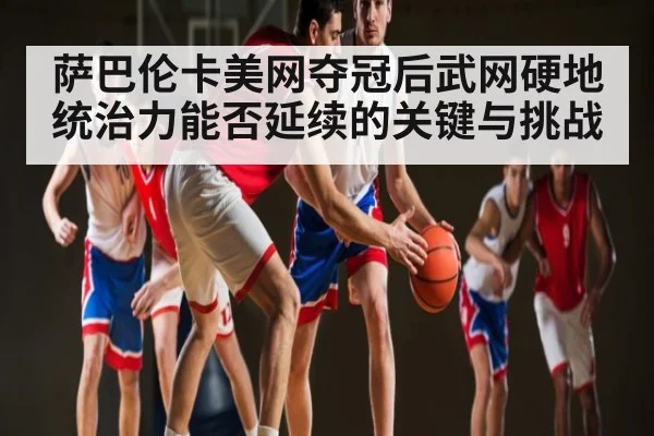 萨巴伦卡美网夺冠后武网硬地统治力能否延续的关键与挑战